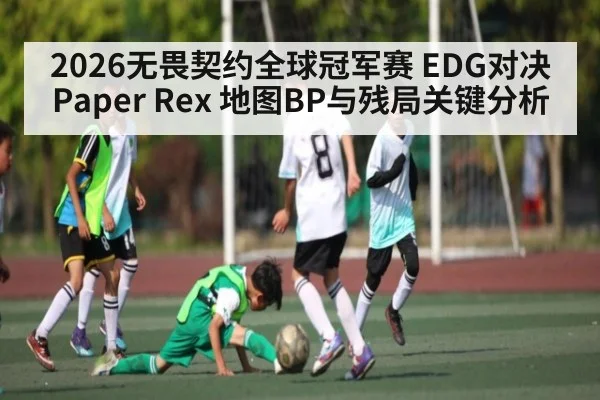 2026无畏契约全球冠军赛 EDG对决Paper Rex 地图BP与残局关键分析